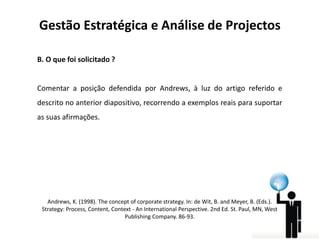 Gestão Estratégica e Análise de Projectos
B. O que foi solicitado ?

Comentar a posição defendida por Andrews, à luz do artigo referido e
descrito no anterior diapositivo, recorrendo a exemplos reais para suportar
as suas afirmações.

Andrews, K. (1998). The concept of corporate strategy. In: de Wit, B. and Meyer, B. (Eds.).
Strategy: Process, Content, Context - An International Perspective. 2nd Ed. St. Paul, MN, West
Publishing Company. 86-93.

 