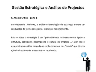 Gestão Estratégica e Análise de Projectos
C. Análise Crítica – parte 1
Corroborando Andrews, a análise e formulação da estratégia devem ser
conduzidas de forma consciente, explícita e racionalmente.

Para o autor, a estratégia é um “procedimento intrinsecamente ligado à
estrutura, actividade, desempenho e cultura da empresa …”, por isso é

essencial uma análise baseada no conhecimento e nos “inputs” que directa
e/ou indirectamente a empresa vai recebendo.

 