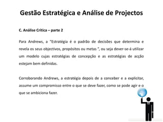 Gestão Estratégica e Análise de Projectos
C. Análise Crítica – parte 2
Para Andrews, a “Estratégia é o padrão de decisões que determina e
revela os seus objectivos, propósitos ou metas ”, ou seja dever-se-á utilizar

um modelo cujas estratégias de concepção e as estratégias de acção
estejam bem definidas.

Corroborando Andrews, a estratégia depois de a conceber e a explicitar,
assume um compromisso entre o que se deve fazer, como se pode agir e o
que se ambiciona fazer.

 