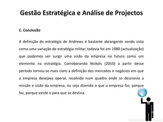 Gestão Estratégica e Análise de Projectos
C. Conclusão
A definição de estratégia de Andrews é bastante abrangente sendo vista
como uma variação de estratégia militar, todavia foi em 1980 (actualização)

que podemos ver surgir uma visão da empresa no futuro como um
elemento na estratégia. Corroborando Nickols (2010) a partir desse
período tornou-se mais claro a definição dos mercados e negócios em que

a empresa desejava operar, resolvida num quadro onde se descrevia a
missão e visão da empresa, ou seja dizendo o que a empresa faz, porque
faz, porque existe e para que se destina.

 