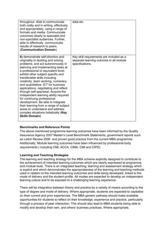 throughout. Able to communicate           data etc.
both orally and in writing, effectively
and appropriately, using a range of
formats and media. Communicate
outcomes clearly to specialist and
non-specialist audiences. Further,
able to effectively communicate
results of research to peers.
(Communication Domain)

6) demonstrate self-direction and         Key skill requirements are included as a
originality in tackling and solving       separate learning outcome in all module
problems, and act autonomously in         specifications.
planning and implementing tasks at
a professional or equivalent level;
exhibit other subject specific and
transferable skills including
creativity, team working, numeracy
and quantitative, ICT for business
applications, negotiating and reflect
through self appraisal. Acquire the
independent learning ability required
for continuing professional
development. Be able to integrate
their learning from a range of subject
areas to understand and address
complex situations holistically (Key
Skills Domain)


Benchmarks and Reference Points
The above mentioned programme learning outcomes have been informed by the Quality
Assurance Agency 2007 Master’s Level Benchmark Statements, government reports such
as Leitch Review 2006 and proven good practice from the current MBA programme.
Additionally, Module learning outcomes have been influenced by professional body
requirements ( including CMI, ACCA, CIMA, CIM and CIPD)

Learning and Teaching Strategies
The learning and teaching strategy for the MBA scheme explicitly designed to contribute to
the achievement of intended learning outcomes which are clearly expressed at programme
and module level. There is an integrated teaching, learning and assessment strategy which
is explicit and which demonstrates the appropriateness of the learning and teaching methods
used in relation to the intended learning outcomes and skills being developed, linked to the
mode of delivery and the student profile. All modes are expected to develop an independent
learning culture and to be exposed to a challenging learning experience.

There will be integration between theory and practice by a variety of means according to the
type of degree and mode of delivery. Where appropriate, students are expected to capitalise
on their current and prior experiences. The MBA generic pathway should make available
opportunities for students to reflect on their knowledge, experience and practice, particularly
through a process of peer interaction. This should also lead to MBA students being able to
modify and develop their own, and others' business practices. Where appropriate,
 