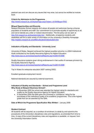 pastoral care and can discuss any issues that may arise, but cannot be rectified at module
level.

Criteria for Admission to the Programme
http://www3.newport.ac.uk/displayPage.aspx?object_id=544&type=PAG

$Equal Opportunities and Diversity
Newport Business School respects and values all people and welcomes having a diverse
population of students and staff. Our commitment is to promote equality of opportunity to all,
and not to tolerate any unfair or indirect discrimination. The full policy can be seen at
http://hr2.newport.ac.uk/diversity/index.htm . Additionally, prospective students with
disabilities will find a wide variety of information on the university’s Disability Homepage.
http://registry.newport.ac.uk/a/MenuStudent/indexstudent.htm


Indicators of Quality and Standards - University Level

University of Wales, Newport achieved the highest possible outcome in a 2004 Institutional
Audit conducted by the Quality Assurance Agency for Higher Education:
http://www.qaa.ac.uk/reviews/reports/instReports.asp?instID=H-0086

Quality Assurance systems given strong endorsement in two audits of overseas provision by
the Quality Assurance Agency:
http://www.qaa.ac.uk/reviews/reports/instReports.asp?instID=H-0086

Top in Wales for enterprise education (KEF ranking 2002).

Excellent graduate employment record.

National standards are assured by external examiners.


Indicators of Quality and Standards – School and Programme Level
Why Study at Newport Business School?
       In November 2002 the school was awarded the highest rating for standards and
       quality by the Quality Assurance Agency for Higher Education.
       In November 2004 the QAA gave the University a ‘confidence’ rating for the
       soundness of the institutions quality of its academic programmes. This is the highest
       grade that can be awarded by the QAA.

Date at Which the Programme Specification Was Written – January 2008


Student Contract
All students will be required, as a condition of enrolment, to abide by and submit to the
procedures of the University’s disciplinary rules and regulations, as amended from time to
time. A copy of the current disciplinary rules and regulations is available, on request, from
the University Information Centre.
 
