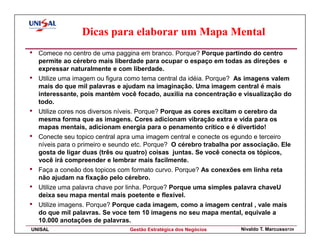 Dicas para elaborar um Mapa Mental
•   Comece no centro de uma paggina em branco. Porque? Porque partindo do centro
    permite ao cérebro mais liberdade para ocupar o espaço em todas as direções e
    expressar naturalmente e com liberdade.
•   Utilize uma imagem ou figura como tema central da idéia. Porque? As imagens valem
    mais do que mil palavras e ajudam na imaginação. Uma imagem central é mais
    interessante, pois mantém você focado, auxilia na concentração e visualização do
    todo.
•   Utilize cores nos diversos níveis. Porque? Porque as cores excitam o cerebro da
    mesma forma que as imagens. Cores adicionam vibração extra e vida para os
    mapas mentais, adicionam energia para o penamento crítico e é divertido!
•   Conecte seu topico central apra uma imagem central e conecte os egundo e terceiro
    níveis para o primeiro e seundo etc. Porque? O cérebro trabalha por associação. Ele
    gosta de ligar duas (três ou quatro) coisas juntas. Se você conecta os tópicos,
    você irá compreender e lembrar mais facilmente.
•   Faça a coneão dos topicos com formato curvo. Porque? As conexões em linha reta
    não ajudam na fixação pelo cérebro.
•   Utilize uma palavra chave por linha. Porque? Porque uma simples palavra chaveU
    deixa seu mapa mental mais poetente e flexível.
•   Utilize imagens. Porque? Porque cada imagem, como a imagem central , vale mais
    do que mil palavras. Se voce tem 10 imagens no seu mapa mental, equivale a
    10.000 anotações de palavras.
UNISAL                            Gestão Estratégica dos Negócios      Nivaldo T. Marcusso124
 