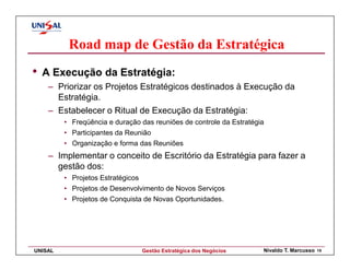 Road map de Gestão da Estratégica
•   A Execução da Estratégia:
     – Priorizar os Projetos Estratégicos destinados à Execução da
       Estratégia.
     – Estabelecer o Ritual de Execução da Estratégia:
         • Freqüência e duração das reuniões de controle da Estratégia
         • Participantes da Reunião
         • Organização e forma das Reuniões
     – Implementar o conceito de Escritório da Estratégia para fazer a
       gestão dos:
         • Projetos Estratégicos
         • Projetos de Desenvolvimento de Novos Serviços
         • Projetos de Conquista de Novas Oportunidades.




UNISAL                             Gestão Estratégica dos Negócios   Nivaldo T. Marcusso   15
 