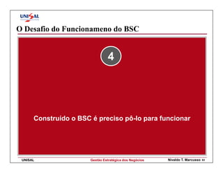 O Desafio do Funcionameno do BSC


                                 4




      Construído o BSC é preciso pô-lo para funcionar




 UNISAL                Gestão Estratégica dos Negócios   Nivaldo T. Marcusso   63
 