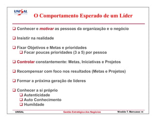 O Comportamento Esperado de um Líder

 Conhecer e motivar as pessoas da organização e o negócio

 Insistir na realidade

 Fixar Objetivos e Metas e prioridades
     Focar poucas prioridades (3 a 5) por pessoa

 Controlar constantemente: Metas, Iniciativas e Projetos

 Recompensar com foco nos resultados (Metas e Projetos)

 Formar a próxima geração de líderes

 Conhecer a si próprio
    Autenticidade
    Auto Conhecimento
    Humildade
UNISAL                   Gestão Estratégica dos Negócios   Nivaldo T. Marcusso   65
 