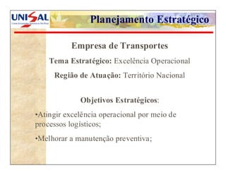 Planejamento Estratégico

                    Empresa de Transportes
             Tema Estratégico: Excelência Operacional
              Região de Atuação: Território Nacional


                      Objetivos Estratégicos:
         •Atingir excelência operacional por meio de
         processos logísticos;
         •Melhorar a manutenção preventiva;

UNISAL                    Gestão Estratégica dos Negócios   Nivaldo T. Marcusso   83
 