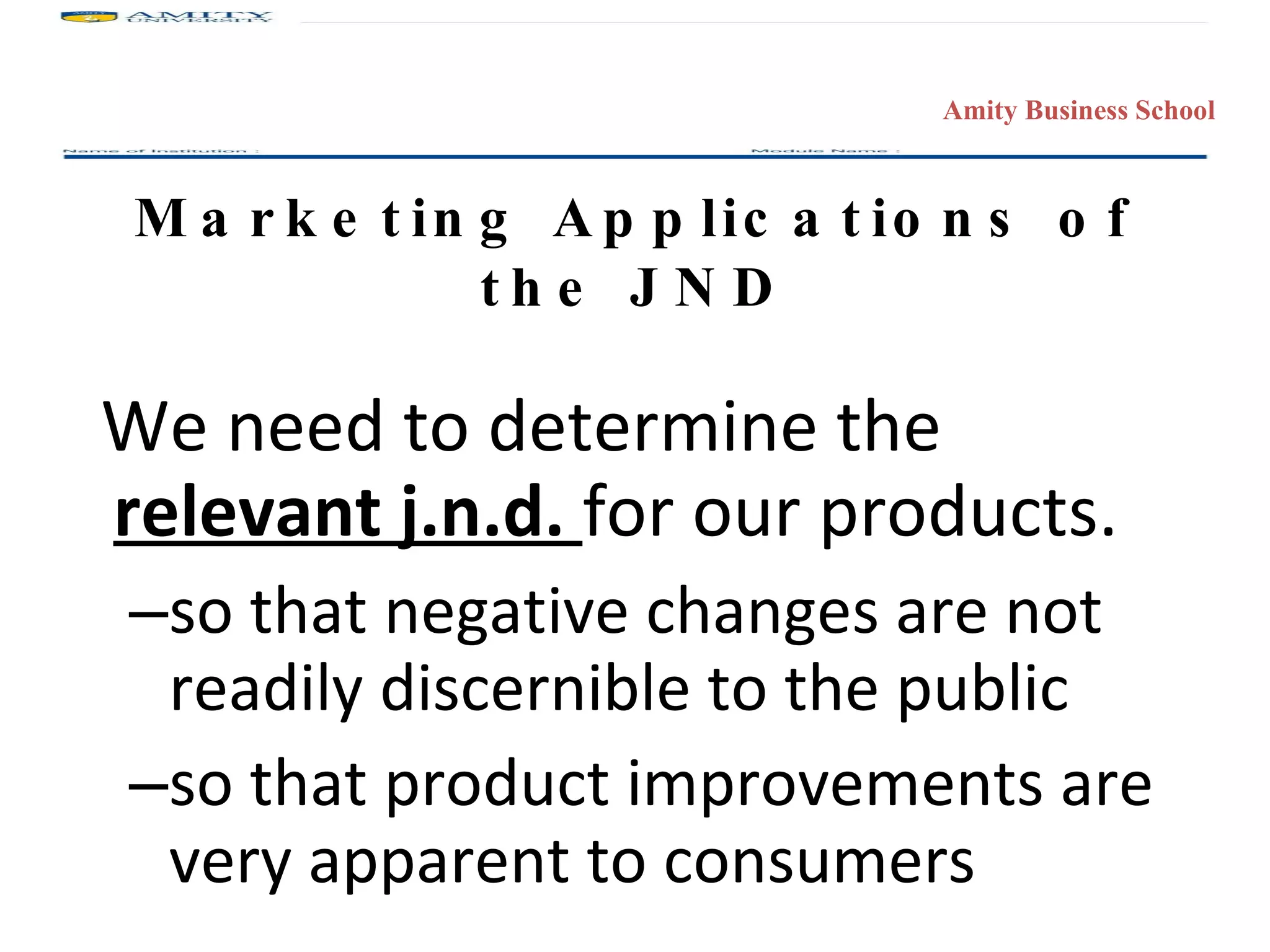 Marketing Applications of the JND We need to determine the  relevant j.n.d.  for our products. so that negative changes are not readily discernible to the public so that product improvements are very apparent to consumers 