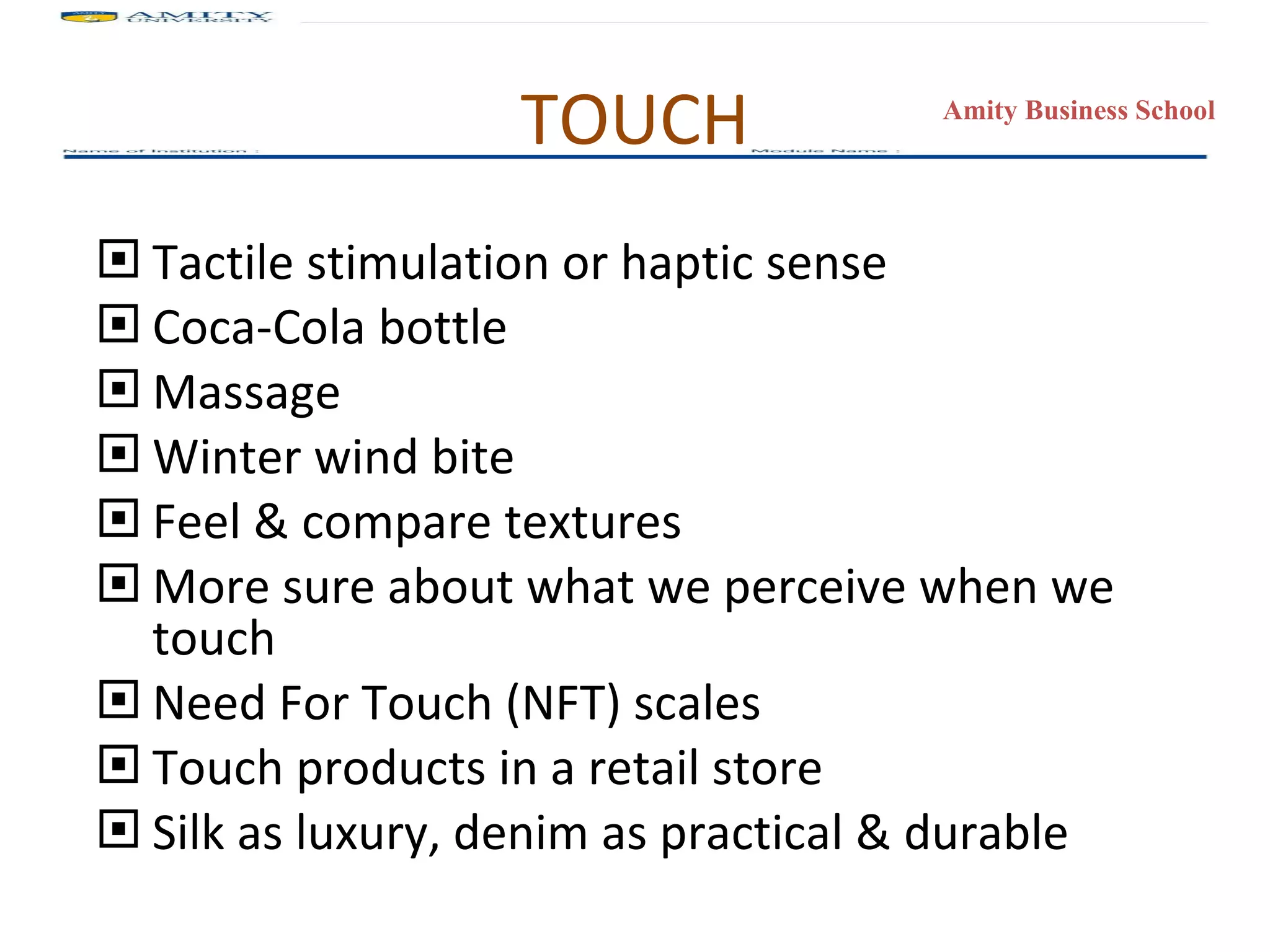 TOUCH Tactile stimulation or haptic sense Coca-Cola bottle Massage Winter wind bite Feel & compare textures More sure about what we perceive when we touch Need For Touch (NFT) scales Touch products in a retail store Silk as luxury, denim as practical & durable 