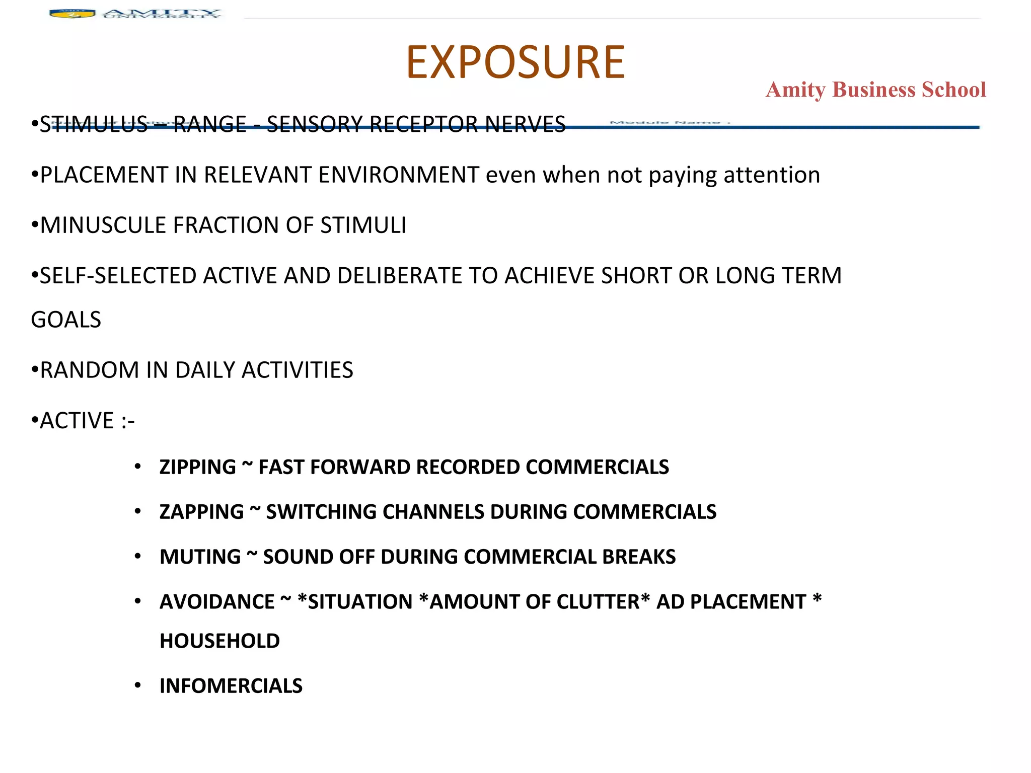 EXPOSURE STIMULUS – RANGE - SENSORY RECEPTOR NERVES PLACEMENT IN RELEVANT ENVIRONMENT even when not paying attention MINUSCULE FRACTION OF STIMULI SELF-SELECTED ACTIVE AND DELIBERATE TO ACHIEVE SHORT OR LONG TERM GOALS RANDOM IN DAILY ACTIVITIES ACTIVE :- ZIPPING ~ FAST FORWARD RECORDED COMMERCIALS ZAPPING ~ SWITCHING CHANNELS DURING COMMERCIALS MUTING ~ SOUND OFF DURING COMMERCIAL BREAKS AVOIDANCE ~ *SITUATION *AMOUNT OF CLUTTER* AD PLACEMENT * HOUSEHOLD INFOMERCIALS 