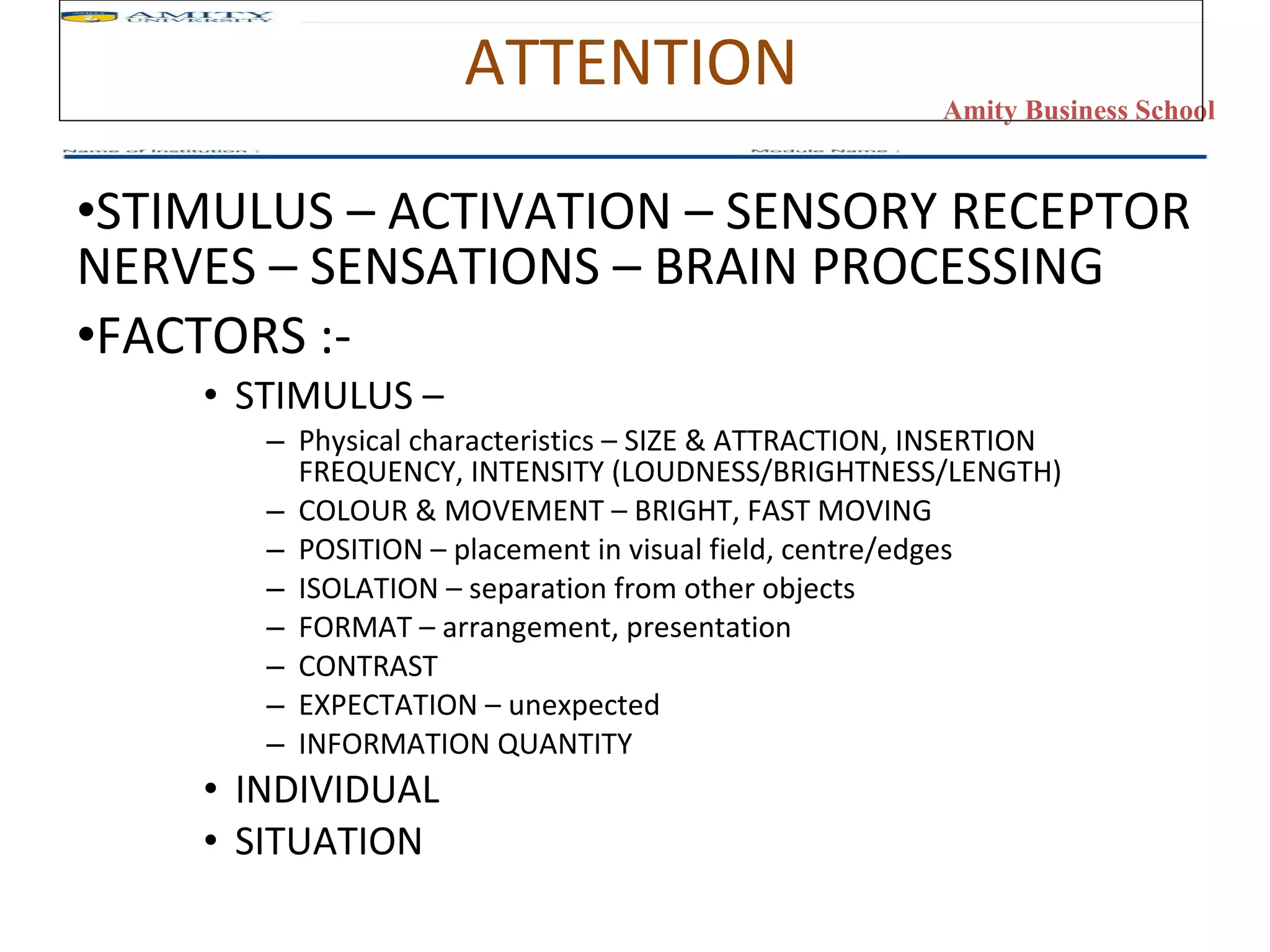 ATTENTION STIMULUS – ACTIVATION – SENSORY RECEPTOR NERVES – SENSATIONS – BRAIN PROCESSING FACTORS :- STIMULUS –  Physical characteristics – SIZE & ATTRACTION, INSERTION FREQUENCY, INTENSITY (LOUDNESS/BRIGHTNESS/LENGTH) COLOUR & MOVEMENT – BRIGHT, FAST MOVING POSITION – placement in visual field, centre/edges ISOLATION – separation from other objects FORMAT – arrangement, presentation CONTRAST EXPECTATION – unexpected INFORMATION QUANTITY INDIVIDUAL SITUATION 