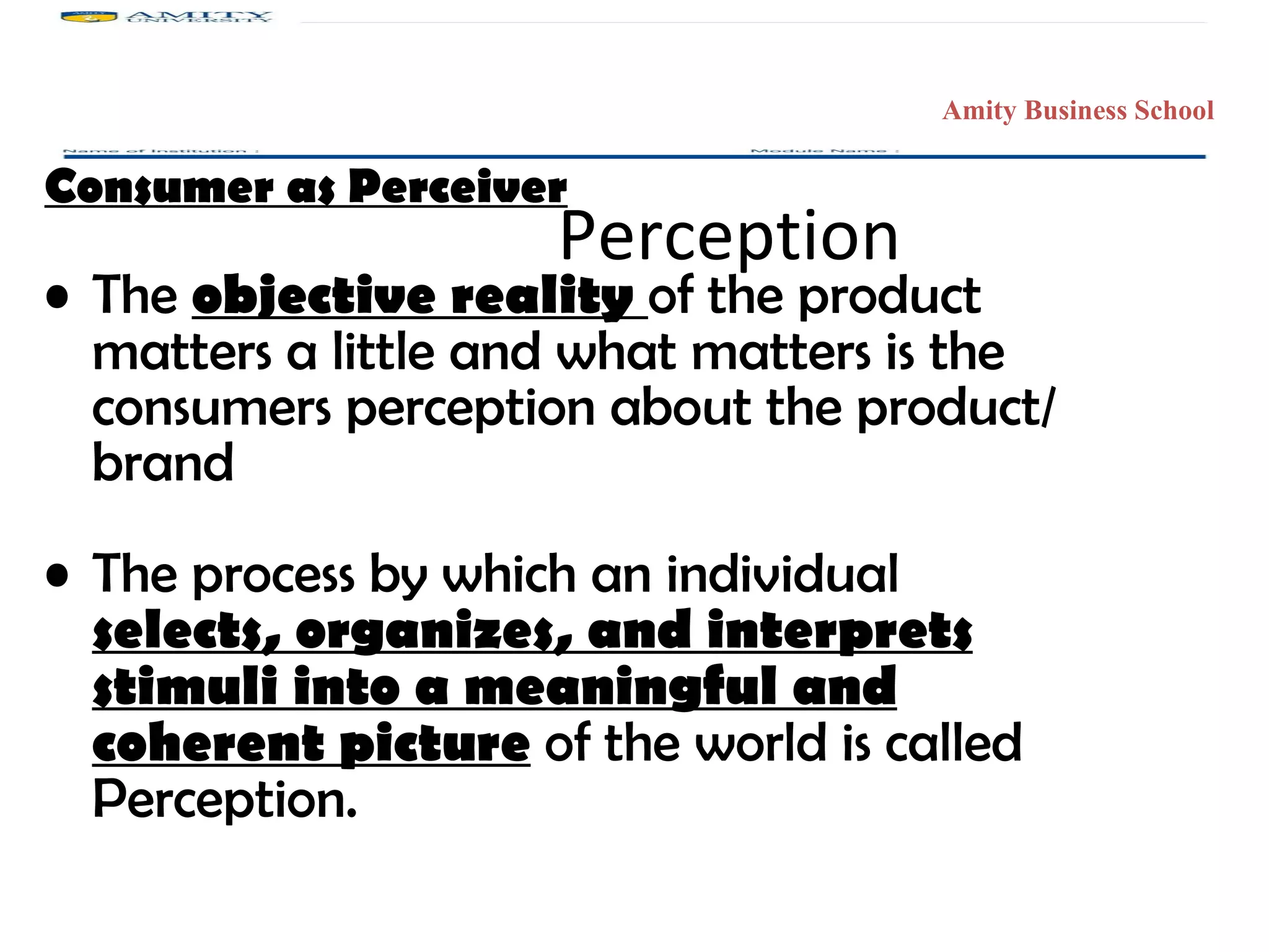 Perception Consumer as Perceiver The  objective reality  of the product matters a little and what matters is the consumers perception about the product/ brand The process by which an individual  selects, organizes, and interprets stimuli into a meaningful and coherent picture  of the world is called Perception. Amity Business School 