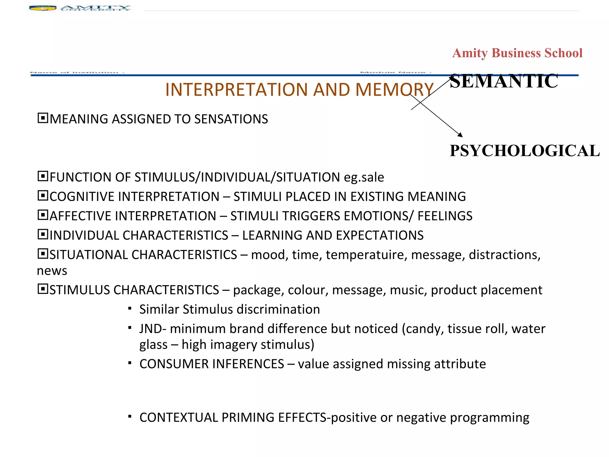 INTERPRETATION AND MEMORY MEANING ASSIGNED TO SENSATIONS FUNCTION OF STIMULUS/INDIVIDUAL/SITUATION eg.sale COGNITIVE INTERPRETATION – STIMULI PLACED IN EXISTING MEANING AFFECTIVE INTERPRETATION – STIMULI TRIGGERS EMOTIONS/ FEELINGS INDIVIDUAL CHARACTERISTICS – LEARNING AND EXPECTATIONS SITUATIONAL CHARACTERISTICS – mood, time, temperatuire, message, distractions, news STIMULUS CHARACTERISTICS – package, colour, message, music, product placement  Similar Stimulus discrimination JND- minimum brand difference but noticed (candy, tissue roll, water glass – high imagery stimulus)  CONSUMER INFERENCES – value assigned missing attribute CONTEXTUAL PRIMING EFFECTS-positive or negative programming SEMANTIC PSYCHOLOGICAL   