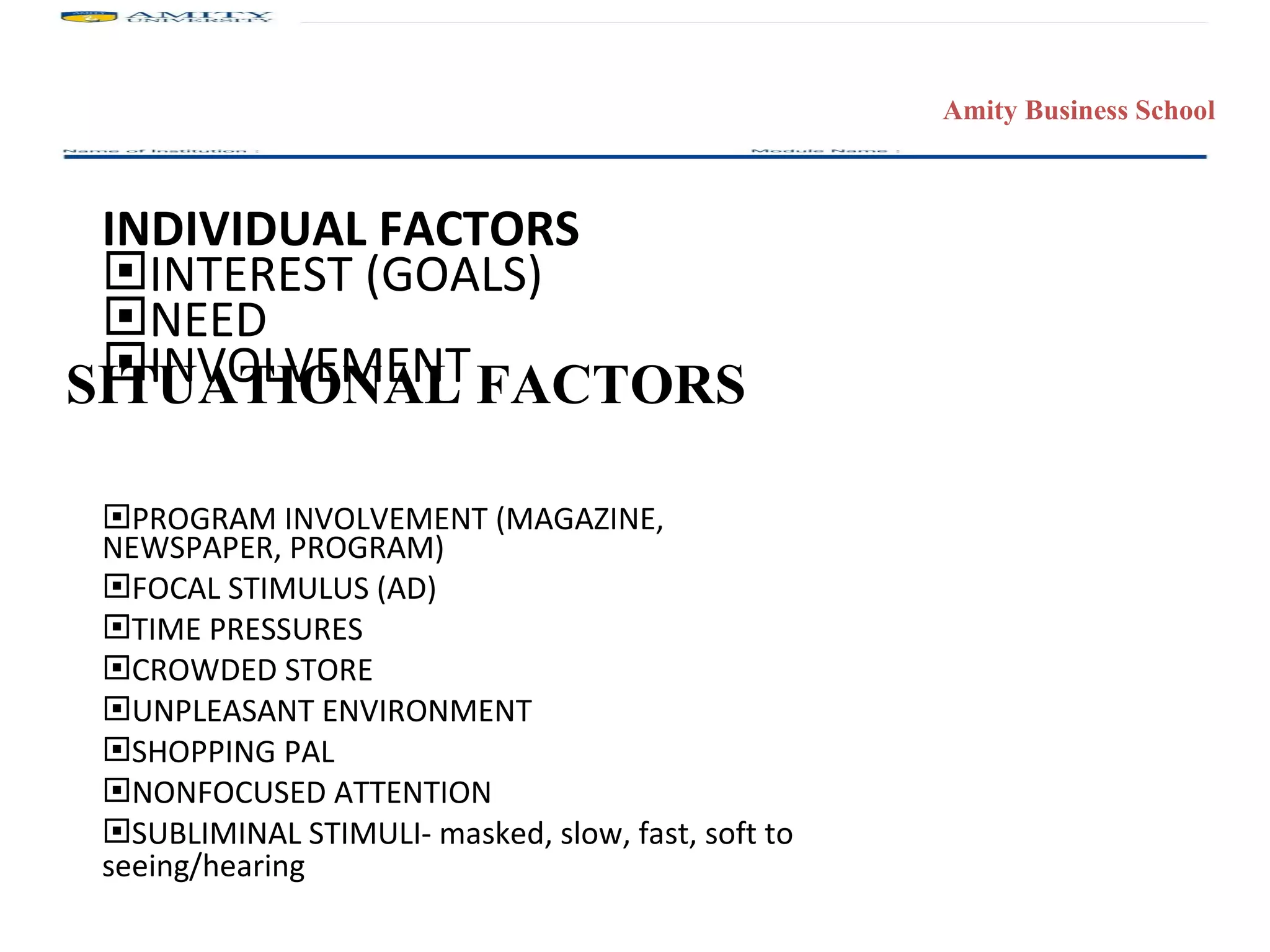 INDIVIDUAL FACTORS INTEREST (GOALS) NEED INVOLVEMENT PROGRAM INVOLVEMENT (MAGAZINE,  NEWSPAPER, PROGRAM) FOCAL STIMULUS (AD) TIME PRESSURES CROWDED STORE UNPLEASANT ENVIRONMENT SHOPPING PAL NONFOCUSED ATTENTION SUBLIMINAL STIMULI- masked, slow, fast, soft to seeing/hearing SITUATIONAL FACTORS 