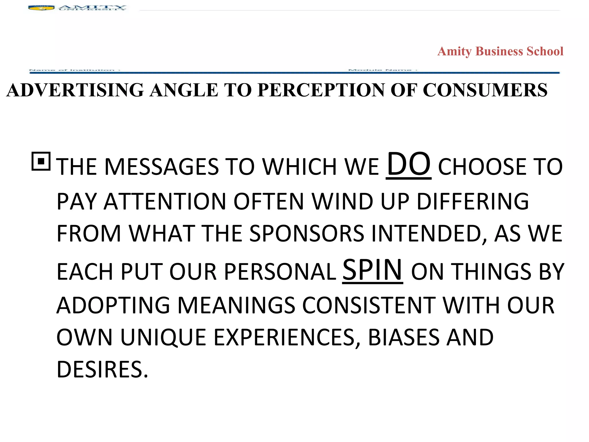 THE MESSAGES TO WHICH WE  DO  CHOOSE TO PAY ATTENTION OFTEN WIND UP DIFFERING FROM WHAT THE SPONSORS INTENDED, AS WE EACH PUT OUR PERSONAL  SPIN   ON THINGS BY ADOPTING MEANINGS CONSISTENT WITH OUR OWN UNIQUE EXPERIENCES, BIASES AND DESIRES. ADVERTISING ANGLE TO PERCEPTION OF CONSUMERS 