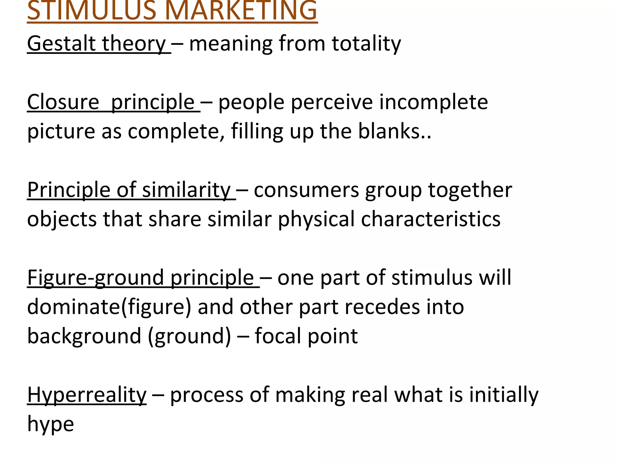 STIMULUS MARKETING Gestalt theory  – meaning from totality Closure  principle  – people perceive incomplete picture as complete, filling up the blanks.. Principle of similarity  – consumers group together objects that share similar physical characteristics Figure-ground principle  – one part of stimulus will dominate(figure) and other part recedes into background (ground) – focal point Hyperreality  – process of making real what is initially hype 