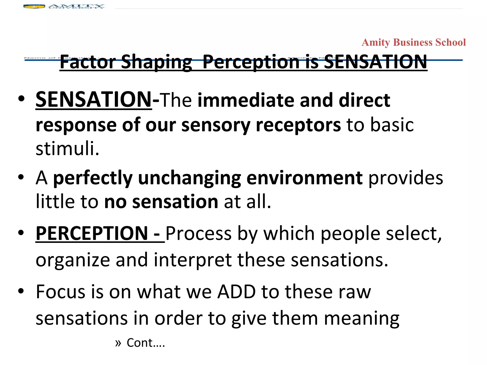 Factor Shaping  Perception is SENSATION SENSATION - The  immediate and direct response of our sensory receptors  to basic stimuli.  A  perfectly unchanging environment  provides little to  no sensation  at all. PERCEPTION -  Process by which people select, organize and interpret these sensations. Focus is on what we ADD to these raw sensations in order to give them meaning Cont…. 