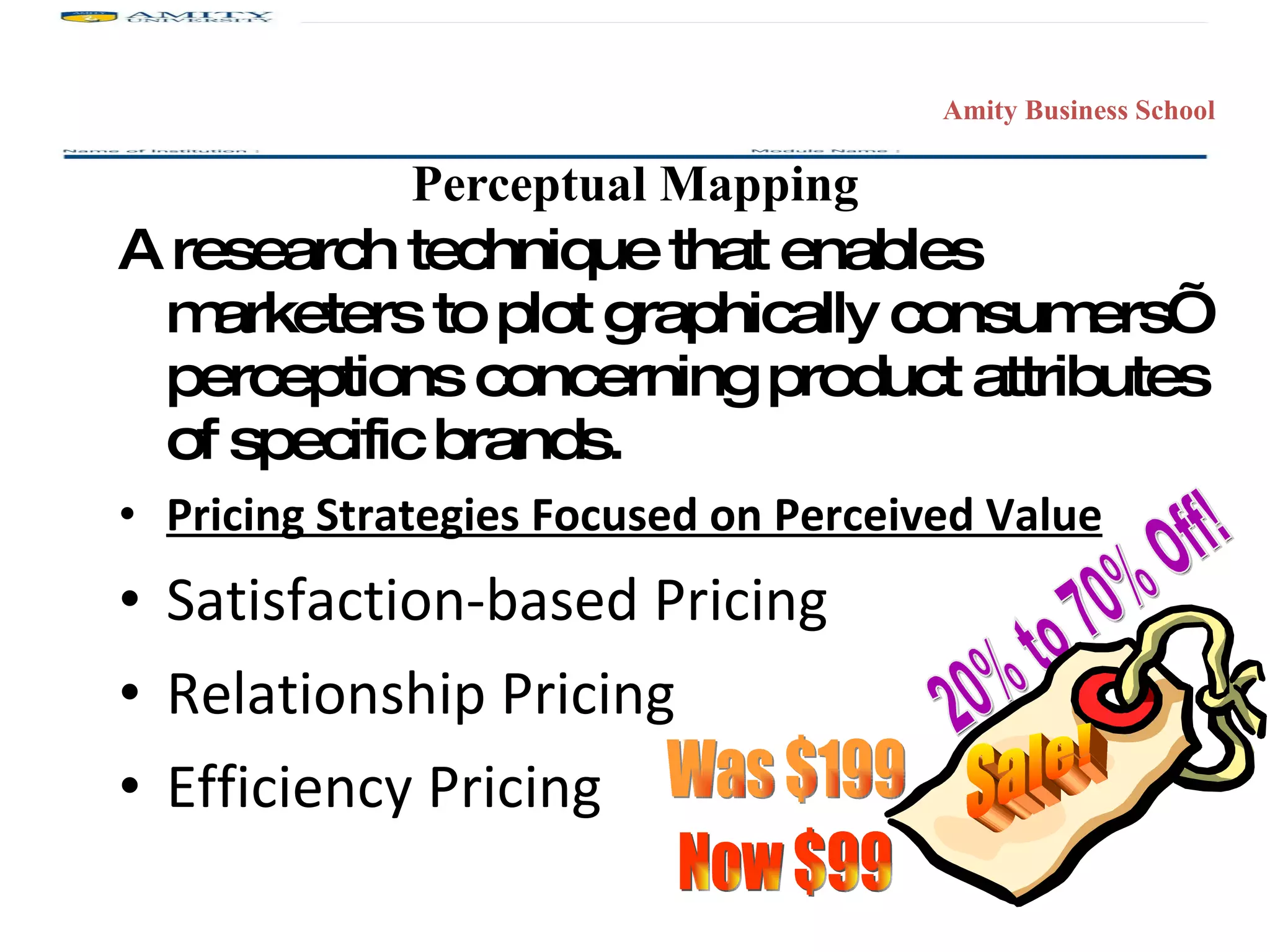 Perceptual Mapping A research technique that enables marketers to plot graphically consumers’ perceptions concerning product attributes of specific brands. Pricing Strategies Focused on Perceived Value Satisfaction-based Pricing Relationship Pricing Efficiency Pricing 20% to 70% Off! Was $199 Now $99 Sale! 