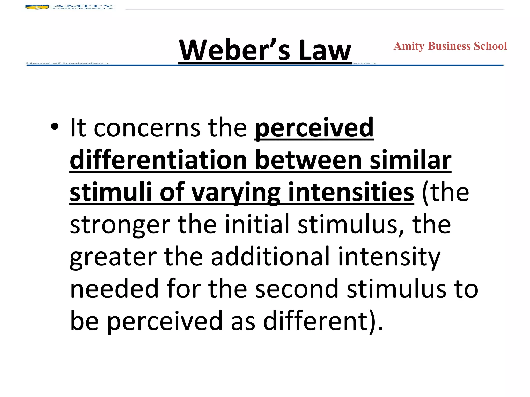 It concerns the  perceived differentiation between similar stimuli of varying intensities  (the stronger the initial stimulus, the greater the additional intensity needed for the second stimulus to be perceived as different). Weber’s Law 