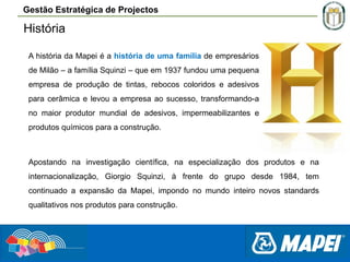 Gestão Estratégica de Projectos

História
A história da Mapei é a história de uma família de empresários
de Milão – a família Squinzi – que em 1937 fundou uma pequena
empresa de produção de tintas, rebocos coloridos e adesivos
para cerâmica e levou a empresa ao sucesso, transformando-a
no maior produtor mundial de adesivos, impermeabilizantes e
produtos químicos para a construção.

Apostando na investigação científica, na especialização dos produtos e na
internacionalização, Giorgio Squinzi, à frente do grupo desde 1984, tem
continuado a expansão da Mapei, impondo no mundo inteiro novos standards
qualitativos nos produtos para construção.

 