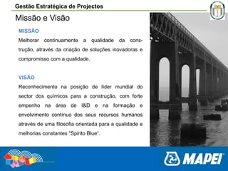 Gestão Estratégica de Projectos

Missão e Visão
MISSÃO
Melhorar

continuamente

a

qualidade

da

cons-

trução, através da criação de soluções inovadoras e
compromisso com a qualidade.

VISÃO
Reconhecimento na posição de líder mundial do
sector dos químicos para a construção, com forte
empenho na área de I&D e na formação e
envolvimento contínuo dos seus recursos humanos
através de uma filosofia orientada para a qualidade e
melhorias constantes "Spirito Blue“.

 
