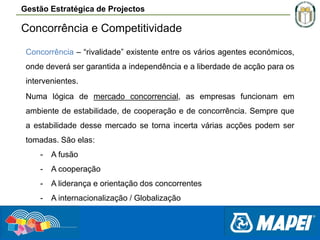 Gestão Estratégica de Projectos

Concorrência e Competitividade
Concorrência – “rivalidade” existente entre os vários agentes económicos,
.
onde deverá ser garantida a independência e a liberdade de acção para os
intervenientes.
Numa lógica de mercado concorrencial, as empresas funcionam em
ambiente de estabilidade, de cooperação e de concorrência. Sempre que
a estabilidade desse mercado se torna incerta várias acções podem ser
tomadas. São elas:
-

A fusão

-

A cooperação

-

A liderança e orientação dos concorrentes

-

A internacionalização / Globalização

 