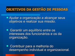 OBJETIVOS DA GESTÃO DE PESSOAS Ajudar a organização a alcançar seus objetivos e realizar sua missão. Garantir um equilíbrio entre os interesses dos funcionários e os da organização. Contribuir para a melhoria do desempenho individual e organizacional. 