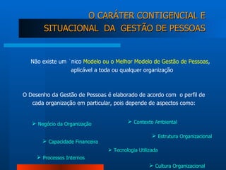 Não existe um único  Modelo ou o Melhor Modelo de Gestão de Pessoas , aplicável a toda ou qualquer organização  O CARÁTER CONTIGENCIAL E SITUACIONAL  DA  GESTÃO DE PESSOAS O Desenho da Gestão de Pessoas é elaborado de acordo com  o perfil de cada organização em particular, pois depende de aspectos como: Negócio da Organização Capacidade Financeira   Contexto Ambiental Estrutura Organizacional Cultura Organizacional Tecnologia Utilizada Processos Internos 