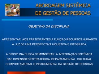 APRESENTAR  AOS PARTICIPANTES A FUNÇÃO RECURSOS HUMANOS À LUZ DE UMA PERSPECTIVA HOLÍSTICA E INTEGRADA. A DISCIPLINA BUSCA DEMONSTRAR  A INTEGRAÇÃO SISTÊMICA  DAS DIMENSÕES ESTRATÉGICA, DEPARTAMENTAL, CULTURAL, COMPORTAMENTAL E INSTRUMENTAL DA GESTÃO DE PESSOAS. OBJETIVO DA DISCIPLINA ABORDAGEM SISTÊMICA DE GESTÃO DE PESSOAS 