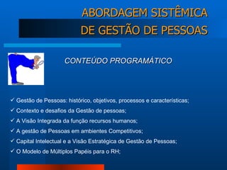 Gestão de Pessoas: histórico, objetivos, processos e características; Contexto e desafios da Gestão de pessoas; A Visão Integrada da função recursos humanos; A gestão de Pessoas em ambientes Competitivos;  Capital Intelectual e a Visão Estratégica de Gestão de Pessoas; O Modelo de Múltiplos Papéis para o RH; CONTEÚDO PROGRAMÁTICO ABORDAGEM SISTÊMICA DE GESTÃO DE PESSOAS 