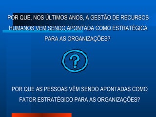 POR QUE, NOS ÚLTIMOS ANOS, A GESTÃO DE RECURSOS HUMANOS VEM SENDO APONTADA COMO ESTRATÉGICA PARA AS ORGANIZAÇÕES?  POR QUE AS PESSOAS VÊM SENDO APONTADAS COMO FATOR ESTRATÉGICO PARA AS ORGANIZAÇÕES? 