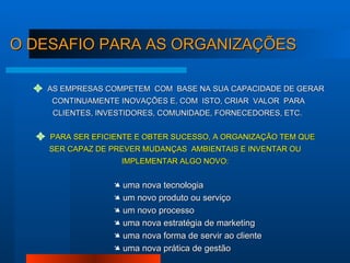 AS EMPRESAS COMPETEM  COM  BASE NA SUA CAPACIDADE DE GERAR CONTINUAMENTE INOVAÇÕES E, COM  ISTO, CRIAR  VALOR  PARA CLIENTES, INVESTIDORES, COMUNIDADE, FORNECEDORES, ETC.  PARA SER EFICIENTE E OBTER SUCESSO, A ORGANIZAÇÃO TEM QUE SER CAPAZ DE PREVER MUDANÇAS  AMBIENTAIS E INVENTAR OU IMPLEMENTAR ALGO NOVO: uma nova tecnologia um novo produto ou serviço um novo processo  uma nova estratégia de marketing uma nova forma de servir ao cliente uma nova prática de gestão O DESAFIO PARA AS ORGANIZAÇÕES 