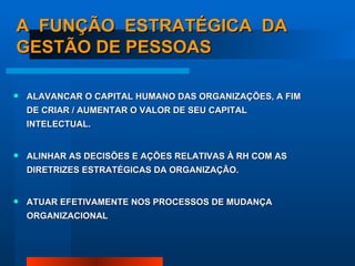 A  FUNÇÃO  ESTRATÉGICA  DA GESTÃO DE PESSOAS ALAVANCAR O CAPITAL HUMANO DAS ORGANIZAÇÕES, A FIM DE CRIAR / AUMENTAR O VALOR DE SEU CAPITAL INTELECTUAL. ALINHAR AS DECISÕES E AÇÕES RELATIVAS À RH COM AS DIRETRIZES ESTRATÉGICAS DA ORGANIZAÇÃO. ATUAR EFETIVAMENTE NOS PROCESSOS DE MUDANÇA ORGANIZACIONAL 