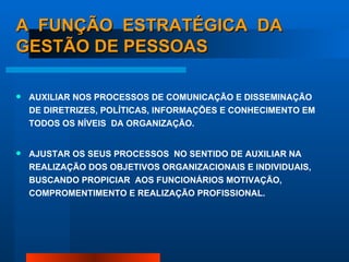 A  FUNÇÃO  ESTRATÉGICA  DA GESTÃO DE PESSOAS AUXILIAR NOS PROCESSOS DE COMUNICAÇÃO E DISSEMINAÇÃO DE DIRETRIZES, POLÍTICAS, INFORMAÇÕES E CONHECIMENTO EM TODOS OS NÍVEIS  DA ORGANIZAÇÃO. AJUSTAR OS SEUS PROCESSOS  NO SENTIDO DE AUXILIAR NA REALIZAÇÃO DOS OBJETIVOS ORGANIZACIONAIS E INDIVIDUAIS, BUSCANDO PROPICIAR  AOS FUNCIONÁRIOS MOTIVAÇÃO, COMPROMENTIMENTO E REALIZAÇÃO PROFISSIONAL. 