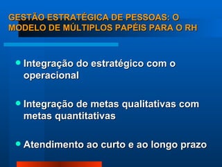 GESTÃO ESTRATÉGICA DE PESSOAS: O MODELO DE MÚLTIPLOS PAPÉIS PARA O RH Integração do estratégico com o operacional Integração de metas qualitativas com metas quantitativas Atendimento ao curto e ao longo prazo 
