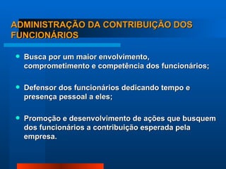 ADMINISTRAÇÃO DA CONTRIBUIÇÃO DOS FUNCIONÁRIOS Busca por um maior envolvimento, comprometimento e competência dos funcionários; Defensor dos funcionários dedicando tempo e presença pessoal a eles; Promoção e desenvolvimento de ações que busquem dos funcionários a contribuição esperada pela empresa. 