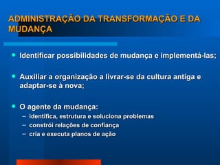 ADMINISTRAÇÃO DA TRANSFORMAÇÃO E DA MUDANÇA Identificar possibilidades de mudança e implementá-las; Auxiliar a organização a livrar-se da cultura antiga e adaptar-se à nova; O agente da mudança: identifica, estrutura e soluciona problemas constrói relações de confiança cria e executa planos de ação 
