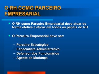 O RH COMO PARCEIRO EMPRESARIAL O RH como Parceiro Empresarial deve atuar de forma efetiva e eficaz em todos os papéis do RH O Parceiro Empresarial deve ser: Parceiro Estratégico Especialista Administrativo Defensor dos Funcionários Agente da Mudança 