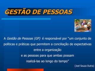 GESTÃO DE PESSOAS A  Gestão de Pessoas (GP)   é responsável por “um conjunto de políticas e práticas que permitem a conciliação de expectativas entre a organização e as pessoas para que ambas possam realizá-las ao longo do tempo” (Joel Souza Dutra) 