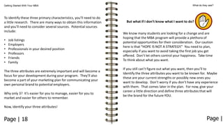 Getting Started With Your MBA

To identify these three primary characteristics, you’ll need to do
a little research. There are many ways to obtain this information
and you’ll need to consider several sources. Potential sources
include:
•
•
•
•
•
•

Job listings
Employers
Professionals in your desired position
Professors
Friends
Family

The three attributes are extremely important and will become a
focus for your development during your program. They’ll also
become a part of your marketing plan for communicating your
own personal brand to potential employers.
Why only 3? It’s easier for you to manage, easier for you to
market and easier for others to remember.

What do they see?

But what if I don’t know what I want to do?
We know many students are looking for a change and are
hoping that the MBA program will provide a plethora of
potential opportunities for their consideration. Our caution
here is that “HOPE IS NOT A STRATEGY.” You need to plan,
especially if you want to avoid taking the first job you get
offered. Don’t let others control your happiness. Take time
To think about what you want.
If you still can’t figure out what you want, then you’ll to
Identify the three attributes you want to be known for. Maybe
these are your current strengths or possibly new ones you
want to develop. Don’t worry if you don’t have any experience
with them. That comes later in the plan. For now, give your
career a little direction and define three attributes that will
be the brand for the future YOU.

Now, identify your three attributes!

Page | 18

Page |

 