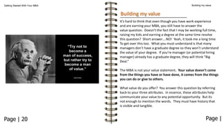 Building my value

Getting Started With Your MBA

Building my value
It’s hard to think that even though you have work experience
and are earning your MBA, you still have to answer the
value question. Doesn’t the fact that I may be working full time,
raising my kids and earning a degree at the same time resolve
this question? Short answer….NO! Yeah, it took me a long time
To get over this too. What you must understand is that many
managers don’t have a graduate degree so they won’t understand
the value of your degree. If you’re manager (or potential hiring
manager) already has a graduate degree, they will think “Big
Deal.”
The MBA is not your value statement. Your value doesn’t come
from the things you have or have done, it comes from the things
you can do or give to others.
What value do you offer? You answer this question by referring
back to your three attributes. In essence, these attributes help
communicate your value to any potential opportunity. But its
not enough to mention the words. They must have history that
is visible and tangible.

Page | 20

Page |

 