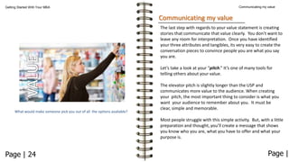 Communicating my value

Getting Started With Your MBA

Communicating my value
The last step with regards to your value statement is creating
stories that communicate that value clearly. You don’t want to
leave any room for interpretation. Once you have identified
your three attributes and tangibles, its very easy to create the
conversation pieces to convince people you are what you say
you are.

Let’s take a look at your “pitch.” It’s one of many tools for
telling others about your value.

What would make someone pick you out of all the options available?

The elevator pitch is slightly longer than the USP and
communicates more value to the audience. When creating
your pitch, the most important thing to consider is what you
want your audience to remember about you. It must be
clear, simple and memorable.
Most people struggle with this simple activity. But, with a little
preparation and thought, you’ll create a message that shows
you know who you are, what you have to offer and what your
purpose is.

Page | 24

Page |

 