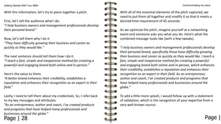 Getting Started With Your MBA

With this information, let’s try to piece together a pitch.
First, let’s tell the audience what I do.
“I help business owners and management professionals develop
their personal brand.”
Now, let’s tell them why I do it.
“They have difficulty growing their business and career as
quickly as they would like."
The next sentence should tell them how I do it.
“I teach a fast, simple and inexpensive method for creating a
powerful and engaging brand both online and in-person.”
Here’s the value to them.
“A better brand enhances their credibility, establishes a
reputation and enhances their recognition as an expert in their
field.”
Lastly, I need to tell them about my credentials. So, I refer back
to my key messages and attributes.
“As an entrepreneur, author and coach, I’ve created products
and programs that have helped many professionals and
businesses around the globe.”

Page | 28

Communicating my value

With all of the essential elements of the pitch captured, we
need to put them all together and modify it so that it meets a
desired time requirement of 45 seconds.
As we optimize the pitch, imagine yourself at a networking
event and someone asks you what you do. Here’s what the
combined message looks like (with a few tweaks).
“I help business owners and management professionals develop
their personal brand, specifically those have difficulty growing
their business and career as quickly as they would like. I teach a
fast, simple and inexpensive method for creating a powerful
and engaging brand both online and in-person, which enhances
their credibility, establishes a reputation and enhances their
recognition as an expert in their field. As an entrepreneur,
author and coach, I’ve created products and programs that
have helped many professionals and businesses around the
globe.”
To add a little more splash, I would follow up with a statement
of validation, which is the recognition of your expertise from a
very well-known source.

Page |

 