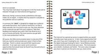 Getting Started With Your MBA

Communicating my value

Here’s an example.
“You may have read about my programs in the five books we’ve
released through our international writing group.”
Obviously, having numerous books published on the topic
makes me an expert. It implies that my research is valuable to
the publisher and our audience.

In summary, the “pitch” is designed to engage your audience
and invoke discussion. You’ll need to memorize it so that it
flows naturally. Use it as much as you can. Pay close attention
to the responses you get from your audience. Take their
feedback and improve your pitch. Don’t be afraid to try it
out on friends and family. The more practice you get with
it, the more productive it will be.
Of course, this little communication piece is only one of the
tools you need to communicate your value in face-to-face
meetings. There’s a whole new world that requires your
attention. It can open your career up to numerous
opportunities that would never be found if you focused only on
personal interactions.

Page | 30

The Internet has opened up access to opportunities you would
normally never have access to. In fact, many opportunities find
you, even if you aren’t looking for one. Recruiters are scouring
the digital landscape looking for talent. Social Media provides
numerous tools to communicate your value. The most popular
are LinkedIn, Facebook and Twitter. The same value messages
you share in person are the same ones you share online.

Page |

 