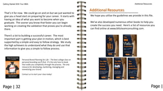 Additional Resources

Getting Started With Your MBA

That’s it for now. We could go on and on but we just wanted to
give you a head start on preparing for your career. It starts with
having an idea of what you want to become when you
graduate. The sooner you know that faster you can begin
working on creating the validation that proves you’re already
there.

Additional Resources
We hope you utilize the guidelines we provide in this file.
We’ve also developed numerous other books to help you
create the success you need. Here’s a list of resources you
can find online at www.blitzteamconsulting.com.

There’s a lot to building a successful career. The most
important part is getting your plan in motion, which is best
supported by a simple and easy to follow strategy. We study
the high achievers to understand what they do and use that
information to give you a simple to follow process.

Personal Brand Planning for Life – The best college class on
personal branding you’ll find. It’s the only how-to book
that walks you completely through the process. The only
resource for developing, marketing, managing and
monetizing your brand.
Contact us to start your class today!

Page | 32

Page |

 