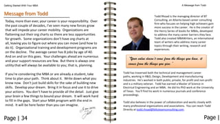 Getting Started With Your MBA

Message from Todd
Today, more than ever, your career is your responsibility. Over
the past couple of decades, I’ve seen many new forces grow
that will impede your career mobility. Organizations are
flattening out their org charts so there are less opportunities
for growth. Some organizations don’t have org charts at
all, leaving you to figure out where you can move (and how to
do it). Organizational training and development programs are
on the decline. The average career has 8 jobs by age of 40.
And on and on this goes. Your challenges ahead are numerous
and your support resources are few. But there is always one
utility that will always be available to you; that is, planning.
If you’re considering the MBA or are already a student, take
time to plan your path. Think about it. Write down what you
know now. Don’t just build skills for the sake of building new
skills. Develop your dream. Bring it in focus and use it to drive
your actions. You don’t have to provide all the detail. Just give
your brain a few things to bound your dream. It will work hard
to fill in the gaps. Start your MBA program with the end in
mind. It will be here faster than you can imagine.

Page | 34

A Message from Todd

Todd Rhoad is the managing director of BT
Consulting, an Atlanta based career consulting
firm who focuses on helping high achievers gain
more success in the career. He is the creator of
the Henry Series of books for MBAs, developed
to address the many career barriers they face.
Todd also created MBAWriters, an international
team of writers who address many career
topics through their writing, research and
experiences.

“Your value doesn’t come from the things you have, it
comes from the things you give.”
Todd has traversed both the technical and management career
paths, working in R&D, Design, Development and manufacturing
industries. He’s worked in both public, private, for profit and non-profit
and is a military veteran. Todd has earned a Master of Science in
Electrical Engineering and an MBA. He did his PhD work at the University
of Texas. You’ll find his work in numerous journals and conference
proceedings.
Todd also believes in the power of collaboration and works closely with
many professional organizations and associations. You can reach Todd
Directly at todd.rhoad@blitzteamconsulting.com.

Page |

 