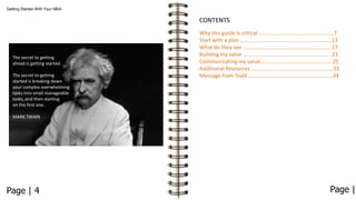 Getting Started With Your MBA

CONTENTS

The secret to getting
ahead is getting started.
The secret to getting
started is breaking down
your complex overwhelming
tasks into small manageable
tasks, and then starting
on the first one.

Why this guide is critical ……….………………………………………7
Start with a plan ………………………………………………………….13
What do they see ………………………………………………………..17
Building my value ………..……………………………………………...21
Communicating my value……………………………………………..25
Additional Resources ……………………………………………………33
Message from Todd ..……………………………………………………34

MARK TWAIN

Page | 4

Page |

 