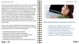 Why This Guide Is Critical

Getting Started With Your MBA

Let’s breach this topic of validation for a moment, as it is too often
missed by graduates and plays a vital role in your ability to
negotiate your next opportunity, especially if you’re considering
changing careers. So you know what new field you want to work
in but you have no experience in it. Your MBA will give you new
skills and knowledge for this new field. The experience portion
has to come from your activities. While many programs engage
in case studies, this doesn’t get a whole lot of weight from
industry. Why? It’s still academic. The real world doesn’t run
into problems that have answers in the back of the book or a
professor who’ll tell you what’s right or wrong. You have to solve
real problems.
So here’s your charge: CONTRIBUTE TO YOUR FIELD. Graduate
students are expected to give back to their field of study. Develop
the validation of your new skills and knowledge by:

•
•
•
•
•
•

Participating to professional organizations
Being heavily involved in student organizations
Publishing to magazines, books, peer reviewed journals
Obtaining relevant certifications for your field
Building a big network of references
Developing a relevant capstone to your desired field of work

Page | 10

Why is this guide critical to your planning? You’ll learn to:
•
•
•
•
•
•
•

Define who you will be when you’re done
Identify the key attributes of your brand
Incorporate messages to support your attributes
Create validation of your achievements
Figure out how to reach your target audience
Establish a strategy for marketing your brand
Manage your brand throughout your program

Page |

 