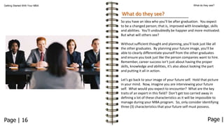 What do they see?

Getting Started With Your MBA

What do they see?
So you have an idea who you’ll be after graduation. You expect
to be a changed person; that is, improved with knowledge, skills
and abilities. You’ll undoubtedly be happier and more motivated.
But what will others see?
Without sufficient thought and planning, you’ll look just like all
the other graduates. By planning your future image, you’ll be
able to clearly differentiate yourself from the other graduates
and ensure you look just like the person companies want to hire.
Remember, career success isn’t just about having the proper
skills, knowledge and abilities, it’s also about looking the part
and putting it all in action.

Let’s go back to your image of your future self. Hold that picture
in your mind. Now, imagine you are interviewing your future
self. What would you expect to encounter? What are the key
traits of an expert in this field? Don’t get too carried away in
defining a lot of these characteristics as it will be impossible to
manage during your MBA program. So, only consider identifying
three (3) characteristics that your future self must possess.

Page | 16

Page |

 