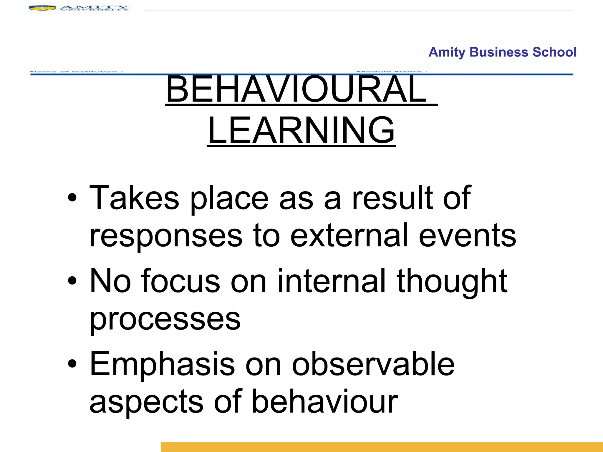 BEHAVIOURAL  LEARNING Takes place as a result of responses to external events  No focus on internal thought processes Emphasis on observable aspects of behaviour 